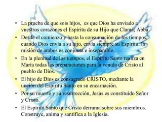 RESUMEN
• La prueba de que sois hijos, es que Dios ha enviado a
vuestros corazones el Espíritu de su Hijo que Clama; Abba
• Desde el comienzo y hasta la consumación de los tiempos,
cuando Dios envía a su hijo, envía siempre su Espíritu: la
misión de ambos es conjunta e inseparable.
• En la plenitud de los tiempos, el Espíritu Santo realiza en
María todas las preparaciones para la venida de Cristo al
pueblo de Dios.
• El hijo de Dios es consagrado CRISTO, mediante la
unción del Espíritu Santo en su encarnación.
• Por su muerte y su resurrección, Jesús es constituido Señor
y Cristo.
• El Espíritu Santo que Cristo derrama sobre sus miembros.
Construye, anima y santifica a la Iglesia.
 