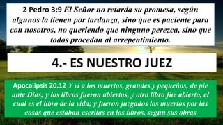 2 Pedro 3:9 El Señor no retarda su promesa, según
algunos la tienen por tardanza, sino que es paciente para
con nosotros, no queriendo que ninguno perezca, sino que
todos procedan al arrepentimiento.
4.- ES NUESTRO JUEZ
Apocalipsis 20.12 Y vi a los muertos, grandes y pequeños, de pie
ante Dios; y los libros fueron abiertos, y otro libro fue abierto, el
cual es el libro de la vida; y fueron juzgados los muertos por las
cosas que estaban escritas en los libros, según sus obras
 