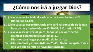 ¿Cómo nos irá a juzgar Dios?
Su juicio va a ser individual, cada uno dará cuenta de sí a Él
(Romanos 14.12).
Su juicio va a ser específico, cada uno será responsable de lo que
haya dicho y hecho (Mateo 12.36–37; 2 Corintios 5.10).
Su juicio va a ser universal, pues, todas las naciones serán
reunidas delante de Él (Mateo 25.32).
Dios nos va a juzgar por medio de Jesucristo.
Su juicio será final y eterno (Mateo 25.46). No habrá apelaciones
una vez que su fallo se haya pronunciado.
 