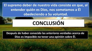 El supremo deber de nuestro vida consiste en que, al
entender quién es Dios, nos sometamos a Él
obedeciendo a Su voluntad.
CONCLUSIÓN
Después de haber conocido las anteriores verdades acerca de
Dios es imposible no tener una opinión sobre Él.
 