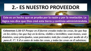 2.- ES NUESTRO PROVEEDOR
Este es un hecho que se prueba por la razón y por la revelación. La
lógica nos dice que Dios creó esta tierra y continúa administrándola.
Colosenses 1.16–17 Porque en él fueron creadas todas las cosas, las que hay
en los cielos y las que hay en la tierra, visibles e invisibles; sean tronos, sean
dominios, sean principados, sean potestades; todo fue creado por medio de él y
para él. 17. Y él es antes de todas las cosas, y todas las cosas en él subsisten;
 