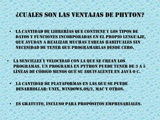 ¿Cuales son las ventajas de phyton?
• La cantidad de librerías que contiene y los tipos de
datos y funciones incorporadas en el propio lenguaje,
que ayudan a realizar muchas tareas habituales sin
necesidad de tener que programarlas desde cero.
• La sencillez y velocidad con la que se crean los
programas. Un programa en Python puede tener de 3 a 5
líneas de código menos que su equivalente en Java o C.
• La cantidad de plataformas en las que se puede
desarrollar: Unix, Windows,OS/2, Mac y otros.
• Es gratuito, incluso para propósitos empresariales.
 