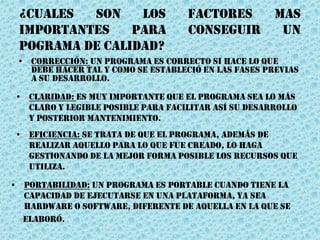 ¿CUALES SON LOS FACTORES MAS
IMPORTANTES PARA CONSEGUIR UN
POGRAMA DE CALIDAD?
• Corrección: Un programa es correcto si hace lo que
debe hacer tal y como se estableció en las fases previas
a su desarrollo.
• Portabilidad: Un programa es portable cuando tiene la
capacidad de ejecutarse en una plataforma, ya sea
hardware o software, diferente de aquella en la que se
elaboró.
• Claridad: Es muy importante que el programa sea lo más
claro y legible posible para facilitar así su desarrollo
y posterior mantenimiento.
• Eficiencia: Se trata de que el programa, además de
realizar aquello para lo que fue creado, lo haga
gestionando de la mejor forma posible los recursos que
utiliza.
 