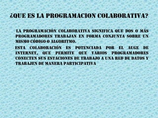 ¿QUE ES LA PROGRAMACION COLABORATIVA?
La programación colaborativa significa que dos o más
programadores trabajan en forma conjunta sobre un
mismo código o algoritmo.
Esta colaboración es potenciada por el auge de
internet, que permite que varios programadores
conecten sus estaciones de trabajo a una red de datos y
trabajen de manera participativa
 