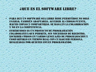 ¿QUE ES EL SOFTWARE LIBRE?
• Para que un software sea libre debe permitirse no solo
usarlo, también adaptarlo, acceder al código fuente,
hacer copias y compartirlo. Se basa en la colaboración
y no en la competencia.
• Ethercodes es un proyecto de programación
colaborativa que permite, sin necesidad de registro,
escribir código en varios lenguajes de programación y
compartirlo en tiempo real con cualquier persona.
realizadas por quienes están programando.
 