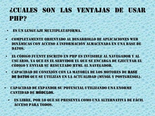 ¿CUALES SON LAS VENTAJAS DE USAR
PHP?
• Capacidad de expandir su potencial utilizando una enorme
cantidad de módulos.
• Completamente orientado al desarrollo de aplicaciones web
dinámicas con acceso a información almacenada en una base de
datos.
• El código fuente escrito en PHP es invisible al Navegador y al
usuario, ya que es el servidor el que se encarga de ejecutar el
código y enviar su Resultado HTML al navegador.
• Es un lenguaje multiplataforma.
• Capacidad de conexión con la mayoría de los motores de base
de datos que se utilizan en la actualidad (MySQL y PostgreSQL).
• Es libre, por lo que se presenta como una alternativa de fácil
acceso para todos.
 