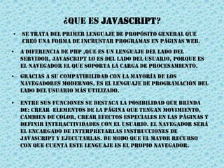 ¿QUE ES JavascripT?
• se trata del primer lenguaje de propósito general que
creó una forma de incrustar programas en páginas web.
• A diferencia de PHP ,que es un lenguaje del lado del
servidor, Javascript lo es del lado del usuario, porque es
el navegador el que soporta la carga de procesamiento.
• Gracias a su compatibilidad con la mayoría de los
navegadores modernos, es el lenguaje de programación del
lado del usuario más utilizado.
• Entre sus funciones se destaca la posibilidad que brinda
de: crear elementos de la página que tengan movimiento,
cambien de color, crear efectos especiales en las páginas y
definir interactividades con el usuario. El navegador será
el encargado de interpretarlas instrucciones de
Javascript y ejecutarlas. de modo que el mayor recurso
con que cuenta este lenguaje es el propio navegador.
 