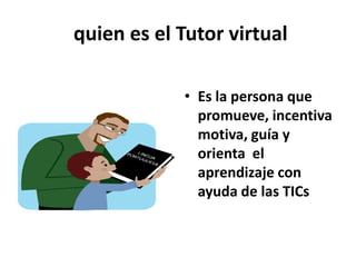  quien es el Tutor virtual Es la persona que promueve, incentiva motiva, guía y orienta  el    aprendizaje con ayuda de las TICs 