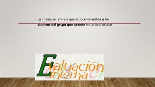 • La interna se refiere a que el docente evalúa a los
alumnos del grupo que atiende en un ciclo escolar
 