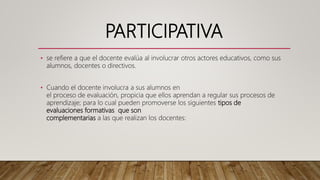 PARTICIPATIVA
• se refiere a que el docente evalúa al involucrar otros actores educativos, como sus
alumnos, docentes o directivos.
• Cuando el docente involucra a sus alumnos en
el proceso de evaluación, propicia que ellos aprendan a regular sus procesos de
aprendizaje; para lo cual pueden promoverse los siguientes tipos de
evaluaciones formativas que son
complementarias a las que realizan los docentes:
 