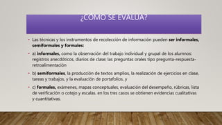 ¿CÓMO SE EVALÚA?
• Las técnicas y los instrumentos de recolección de información pueden ser informales,
semiformales y formales:
• a) informales, como la observación del trabajo individual y grupal de los alumnos:
registros anecdóticos, diarios de clase; las preguntas orales tipo pregunta-respuesta-
retroalimentación
• b) semiformales, la producción de textos amplios, la realización de ejercicios en clase,
tareas y trabajos, y la evaluación de portafolios, y
• c) formales, exámenes, mapas conceptuales, evaluación del desempeño, rúbricas, lista
de verificación o cotejo y escalas. en los tres casos se obtienen evidencias cualitativas
y cuantitativas.
 
