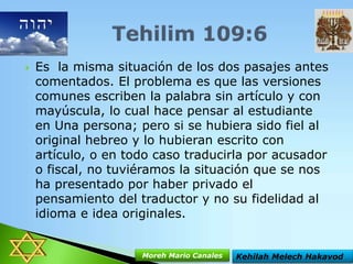 

Es la misma situación de los dos pasajes antes
comentados. El problema es que las versiones
comunes escriben la palabra sin artículo y con
mayúscula, lo cual hace pensar al estudiante
en Una persona; pero si se hubiera sido fiel al
original hebreo y lo hubieran escrito con
artículo, o en todo caso traducirla por acusador
o fiscal, no tuviéramos la situación que se nos
ha presentado por haber privado el
pensamiento del traductor y no su fidelidad al
idioma e idea originales.

Moreh Mario Canales

Kehilah Melech Hakavod

 