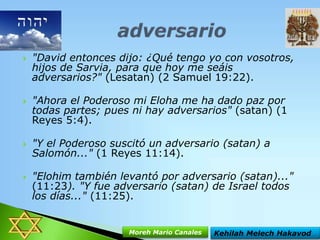 







"David entonces dijo: ¿Qué tengo yo con vosotros,
hijos de Sarvia, para que hoy me seáis
adversarios?" (Lesatan) (2 Samuel 19:22).
"Ahora el Poderoso mi Eloha me ha dado paz por
todas partes; pues ni hay adversarios" (satan) (1
Reyes 5:4).
"Y el Poderoso suscitó un adversario (satan) a
Salomón..." (1 Reyes 11:14).

"Elohim también levantó por adversario (satan)..."
(11:23). "Y fue adversario (satan) de Israel todos
los días..." (11:25).

Moreh Mario Canales

Kehilah Melech Hakavod

 