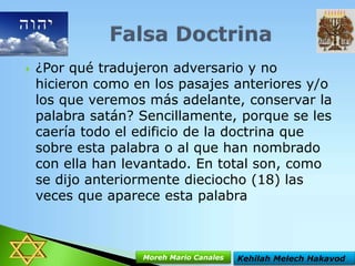 

¿Por qué tradujeron adversario y no
hicieron como en los pasajes anteriores y/o
los que veremos más adelante, conservar la
palabra satán? Sencillamente, porque se les
caería todo el edificio de la doctrina que
sobre esta palabra o al que han nombrado
con ella han levantado. En total son, como
se dijo anteriormente dieciocho (18) las
veces que aparece esta palabra

Moreh Mario Canales

Kehilah Melech Hakavod

 
