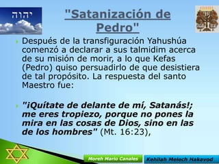 



Después de la transfiguración Yahushúa
comenzó a declarar a sus talmidim acerca
de su misión de morir, a lo que Kefas
(Pedro) quiso persuadirlo de que desistiera
de tal propósito. La respuesta del santo
Maestro fue:
"¡Quítate de delante de mí, Satanás!;
me eres tropiezo, porque no pones la
mira en las cosas de Dios, sino en las
de los hombres" (Mt. 16:23),
Moreh Mario Canales

Kehilah Melech Hakavod

 