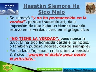 





Se subrayó "y no ha permanecido en la
verdad", porque traducido así, da la
impresión de que hubo un tiempo cuando
estuvo en la verdad; pero en el griego dice:

"NO TIENE LA VERDAD", pues nunca la
tuvo. Él ha sido homicida desde el principio,
o también pudiera decirse, desde siempre.
Por su lado Yojhanan en la primera epístola
3:8 dice: "porque el diablo peca desde
el principio."
Moreh Mario Canales

Kehilah Melech Hakavod

 