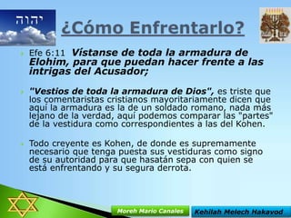 





Efe 6:11 Vístanse de toda la armadura de

Elohim, para que puedan hacer frente a las
intrigas del Acusador;
"Vestios de toda la armadura de Dios", es triste que
los comentaristas cristianos mayoritariamente dicen que
aquí la armadura es la de un soldado romano, nada más
lejano de la verdad, aquí podemos comparar las "partes"
de la vestidura como correspondientes a las del Kohen.
Todo creyente es Kohen, de donde es supremamente
necesario que tenga puesta sus vestiduras como signo
de su autoridad para que hasatán sepa con quien se
está enfrentando y su segura derrota.

Moreh Mario Canales

Kehilah Melech Hakavod

 