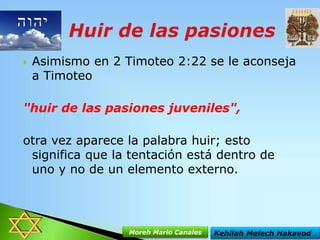 

Asimismo en 2 Timoteo 2:22 se le aconseja
a Timoteo

"huir de las pasiones juveniles",
otra vez aparece la palabra huir; esto
significa que la tentación está dentro de
uno y no de un elemento externo.

Moreh Mario Canales

Kehilah Melech Hakavod

 