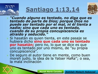 





"Cuando alguno es tentado, no diga que es
tentado de parte de Dios; porque Dios no
puede ser tentado por el mal, ni él tienta a
nadie; sino que cada uno es tentado,
cuando de su propia concupiscencia es
atraído y seducido."
Si hasatán es quien tienta, en este pasaje se
hubiera dicho sino que cada uno es tentado
por hasatán; pero no, lo que se dice es que
uno es tentado por uno mismo, de "su propia
concupiscencia".
De seguro el autor tiene en mente, como buen
moreh judío, la idea de la Yatser HaRa"; o sea,
la mala inclinación
Moreh Mario Canales

Kehilah Melech Hakavod

 