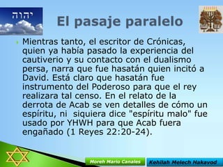 

Mientras tanto, el escritor de Crónicas,
quien ya había pasado la experiencia del
cautiverio y su contacto con el dualismo
persa, narra que fue hasatán quien incitó a
David. Está claro que hasatán fue
instrumento del Poderoso para que el rey
realizara tal censo. En el relato de la
derrota de Acab se ven detalles de cómo un
espíritu, ni siquiera dice "espíritu malo" fue
usado por YHWH para que Acab fuera
engañado (1 Reyes 22:20-24).

Moreh Mario Canales

Kehilah Melech Hakavod

 