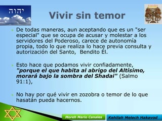 





De todas maneras, aun aceptando que es un "ser
especial" que se ocupa de acusar y molestar a los
servidores del Poderoso, carece de autonomía
propia, todo lo que realiza lo hace previa consulta y
autorización del Santo, Bendito Él.

Esto hace que podamos vivir confiadamente,
"porque el que habita al abrigo del Altísimo,
morará bajo la sombra del Shadai" (Salmo
91:1),
No hay por qué vivir en zozobra o temor de lo que
hasatán pueda hacernos.
Moreh Mario Canales

Kehilah Melech Hakavod

 