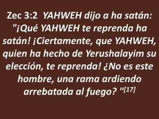 Zec 3:2 YAHWEH dijo a ha satán:
  "¡Qué YAHWEH te reprenda ha
satán! ¡Ciertamente, que YAHWEH,
quien ha hecho de Yerushalayim su
 elección, te reprenda! ¿No es este
    hombre, una rama ardiendo
     arrebatada al fuego? " [17]
 