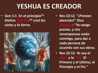 YESHUA ES CREADOR
• Gen 1:1 En el principio[1]    • Rev 22:12 "¡Presten
  Elohim Alef-Tav[2] creó los     atención!" Dice
  cielos y la tierra.             Yahshúa: "Yo vengo
                                  pronto, y mis
                                  recompensas están
                                  conmigo, para dar a
                                  cada persona de
                                  acuerdo con sus obras.
                                • Rev 22:13 Yo soy el
                                  'Alef' y la 'Tav,' El
                                  Primero y el Ultimo, el
                                  Principio y el Fin."
 