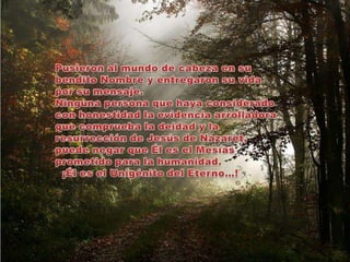 Pusieron al mundo de cabeza en su bendito Nombre y entregaron su vida por su mensaje.Ninguna persona que haya considerado con honestidad la evidencia arrolladora que comprueba la deidad y la resurrección de Jesús de Nazaret, puede negar que Él es el Mesías prometido para la humanidad.  ¡Él es el Unigénito del Eterno…!