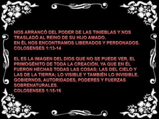 NOS ARRANCÓ DEL PODER DE LAS TINIEBLAS Y NOS TRASLADÓ AL REINO DE SU HIJO AMADO.EN ÉL NOS ENCONTRAMOS LIBERADOS Y PERDONADOS.COLOSENSES 1:13-14 EL ES LA IMAGEN DEL DIOS QUE NO SE PUEDE VER, EL PRIMOGÉNITO DE TODA LA CREACIÓN, YA QUE EN ÉL FUERON HECHAS TODAS LAS COSAS; LAS DEL CIELO Y LAS DE LA TIERRA; LO VISIBLE Y TAMBIÉN LO INVISIBLE.GOBIERNOS, AUTORIDADES, PODERES Y FUERZAS SOBRENATURALES. COLOSENSES 1:15-16