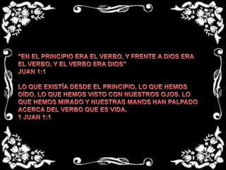 "EN EL PRINCIPIO ERA EL VERBO, Y FRENTE A DIOS ERA EL VERBO, Y EL VERBO ERA DIOS"JUAN 1:1 LO QUE EXISTÍA DESDE EL PRINCIPIO, LO QUE HEMOS OÍDO, LO QUE HEMOS VISTO CON NUESTROS OJOS. LO QUE HEMOS MIRADO Y NUESTRAS MANOS HAN PALPADO ACERCA DEL VERBO QUE ES VIDA.1 JUAN 1:1