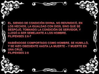 EL, SIENDO DE CONDICIÓN DIVINA, NO REIVINDICÓ, EN LOS HECHOS, LA IGUALDAD CON DIOS, SINO QUE SE DESPOJÓ, TOMANDO LA CONDICIÓN DE SERVIDOR, Y LLEGÓ A SER SEMEJANTE A LOS HOMBRE.FILIPENSES 2:6-7HABIÉNDOSE COMPORTADO COMO HOMBRE, SE HUMILLÓ, Y SE HIZO OBEDIENTE HASTA LA MUERTE – Y MUERTE EN UNA CRUZ.FILIPENSES 2:8