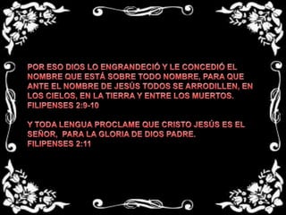 POR ESO DIOS LO ENGRANDECIÓ Y LE CONCEDIÓ EL NOMBRE QUE ESTÁ SOBRE TODO NOMBRE, PARA QUE ANTE EL NOMBRE DE JESÚS TODOS SE ARRODILLEN, EN LOS CIELOS, EN LA TIERRA Y ENTRE LOS MUERTOS.FILIPENSES 2:9-10 Y TODA LENGUA PROCLAME QUE CRISTO JESÚS ES EL SEÑOR,  PARA LA GLORIA DE DIOS PADRE.FILIPENSES 2:11