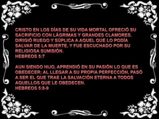 CRISTO EN LOS DÍAS DE SU VIDA MORTAL OFRECIÓ SU SACRIFICIO CON LÁGRIMAS Y GRANDES CLAMORES. DIRIGIÓ RUEGO Y SÚPLICA A AQUEL QUE LO PODÍA SALVAR DE LA MUERTE, Y FUE ESCUCHADO POR SU  RELIGIOSA SUMISIÓN.HEBREOS 5:7 AUN SIENDO HIJO, APRENDIÓ EN SU PASIÓN LO QUE ES OBEDECER; AL LLEGAR A SU PROPIA PERFECCIÓN, PASÓ A SER EL QUE TRAE LA SALVACIÓN ETERNA A TODOS AQUELLOS QUE LE OBEDECEN.HEBREOS 5:8-9