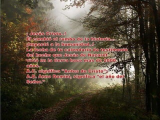 ¡ Jesús Cristo..!Él cambió el rumbo de la historia…¡Impactó a la humanidad..!La fecha de tu calendario da testimonio del hecho que Jesús de Nazaret vivió en la tierra hace más de 2000 años. A.C. significa "Antes de Cristo"; A.D. AnnoDomini, significa "el año del Señor."