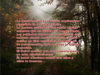 La resurrección es la única explicación plausible de la tumba vacía. La lectura cuidadosa del relato bíblico muestra que su tumba era resguardada por soldados romanos y sellada con una enorme piedra Jesús apareció cuando menos en diez ocasiones  después de su resurrección, ante quienes lo habían conocido. El Señor mostró que estas apariciones no eran alucinaciones: Él habló e incluso comió con ellos y ellos le tocaron.  