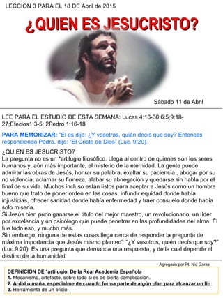 ¿¿QUIEN ES JESUCRISTO?QUIEN ES JESUCRISTO?
LECCION 3 PARA EL 18 DE Abril de 2015
LEE PARA EL ESTUDIO DE ESTA SEMANA: Lucas 4:16-30;6:5;9:18-
27;Efecios1:3-5; 2Pedro 1:16-18
Sábado 11 de Abril
PARA MEMORIZAR: “El es dijo: ¿Y vosotros, quién decís que soy? Entonces
respondiendo Pedro, dijo: “El Cristo de Dios” (Luc. 9:20).
¿QUIEN ES JESUCRISTO?
La pregunta no es un *artilugio filosófico. Llega al centro de quienes son los seres
humanos y, aún más importante, el misterio de la eternidad. La gente puede
admirar las obras de Jesús, honrar su palabra, exaltar su paciencia , abogar por su
no violencia, aclamar su firmeza, alabar su abnegación y quedarse sin habla por el
final de su vida. Muchos incluso están listos para aceptar a Jesús como un hombre
bueno que trato de poner orden en las cosas, infundir equidad donde había
injusticias, ofrecer sanidad donde había enfermedad y traer consuelo donde había
solo miseria.
Si Jesús bien pudo ganarse el titulo del mejor maestro, un revolucionario, un líder
por excelencia y un psicólogo que puede penetrar en las profundidades del alma. Él
fue todo eso, y mucho más.
Sin embargo, ninguna de estas cosas llega cerca de responder la pregunta de
máxima importancia que Jesús mismo planteo’: “¿Y vosotros, quién decís que soy?”
(Luc.9:20). Es una pregunta que demanda una respuesta, y de la cual depende el
destino de la humanidad.
DEFINICION DE *artilugio. De la Real Academia Española
1. Mecanismo, artefacto, sobre todo si es de cierta complicación.
2. Ardid o maña, especialmente cuando forma parte de algún plan para alcanzar un fin.
3. Herramienta de un oficio.
Agregado por Pt. Nic Garza
 