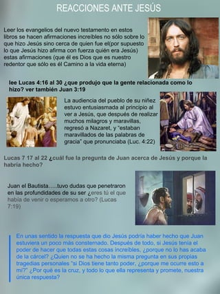 REACCIONES ANTE JESÚS
En unas sentido la respuesta que dio Jesús podría haber hecho que Juan
estuviera un poco más consternado. Después de todo, si Jesús tenía el
poder de hacer que todas estas cosas increíbles, ¿porque no lo has acaba
de la cárcel? ¿Quien no se ha hecho la misma pregunta en sus propias
tragedias personales “si Dios tiene tanto poder, ¿porque me ocurre esto a
mí?” ¿Por qué es la cruz, y todo lo que ella representa y promete, nuestra
única respuesta?
lee Lucas 4:16 al 30 ¿que produjo que la gente relacionada como lo
hizo? ver también Juan 3:19
Leer los evangelios del nuevo testamento en estos
libros se hacen afirmaciones increíbles no sólo sobre lo
que hizo Jesús sino cerca de quien fue el(por supuesto
lo que Jesús hizo afirma con fuerza quién era Jesús)
estas afirmaciones (que él es Dios que es nuestro
redentor que sólo es él Camino a la vida eterna)
La audiencia del pueblo de su niñez
estuvo entusiasmada al principio al
ver a Jesús, que después de realizar
muchos milagros y maravillas,
regresó a Nazaret, y “estaban
maravillados de las palabras de
gracia” que pronunciaba (Luc. 4:22)
Lucas 7 17 al 22 ¿cuál fue la pregunta de Juan acerca de Jesús y porque la
habría hecho?
Juan el Bautista…..tuvo dudas que penetraron
en las profundidades de su ser ¿eres tú el que
había de venir o esperamos a otro? (Lucas
7:19)
 