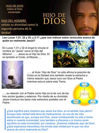 HIJO DE DIOS
indica al Dios
encarnado
HIJO DEL HOMBRE
señala su divinidad como la
segunda persona de la
deidad
Lee Lucas 1:31, 32 y 35; y 2:11 ¿que nos indican estos versículos acerca de
quién es realmente Jesús?
En Lucas 1:31 y 32 el ángel le vincula el
nombre es “Jesús” como el Hijo del
Altísimo”…… Jesús es el Hijo de Dios. El
es también el Cristo, el Mesías,…
……el título “Hijo de Dios” no sólo afirma la posición de
Cristo en la Deidad sino también revela la estrecha e
íntima relación que Jesús tuvo con Dios el Padre
mientras estuvo sobre esta Tierra.
…..su relación con el Padre como Hijo es la de uno de los
tres socios iguales y externos. Por medio de su divinidad,
Jesús mantuvo los lazos más estrechos posibles con el
Padre.
¿Qué significa para nosotros que Jesús fue Dios, en el sentido más pleno?
Aunque esta verdad está llena de implicaciones, es una de las más
asombrosas es que, aunque era Dios, Jesús condescendió no sólo a tomar
sobre sí nuestra humanidad, sino también a ofrecerse a sí mismo como
sacrificio en esta humanidad, por nosotros. ¡Estamos hablando aquí de Dios!
¿Qué esperanza maravillosa nos brinda esta verdad por la que nos dice
acerca de cómo realmente es Dios?
 