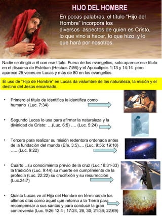 En pocas palabras, el título “Hijo del
Hombre” incorpora los
diversos aspectos de quien es Cristo,
lo que vino a hacer, lo que hizo y lo
que hará por nosotros.
Nadie se dirigió a él con ese título. Fuera de los evangelios, solo aparece ese título
en el discurso de Esteban (Hechos 7:56) y el Apocalipsis 1:13 y 14:14 pero
aparece 25 veces en Lucas y más de 80 en los evangelios.
El uso de “Hijo de Hombre” en Lucas da vislumbre de las naturaleza, la misión y el
destino del Jesús encarnado.
• Primero el título de identifica lo identifica como
humano (Luc. 7:34)
• Segundo Lucas lo usa para afirmar la naturaleza y la
divinidad de Cristo: …(Luc. 6:5) …. (Luc. 5:24)
• Tercero para realizar su misión redentora ordenada antes
de la fundación del mundo (Efe. 3:5)…. (Luc. 9:56; 19:10)
….. (Luc. 9:22)
• Cuarto…su conocimiento previo de la cruz (Luc.18:31-33)
la tradición (Luc. 9:44) su muerte en cumplimiento de la
profecía (Luc. 22:22) su crucifixión y su resurrección
(Luc.24:7)
• Quinto Lucas ve al Hijo del Hombre en términos de los
últimos días como aquel que retorna a la Tierra para
recompensar a sus santos y para conducir la gran
controversia (Luc. 9:26 12:4 ; 17:24, 26, 30; 21:36; 22:69)
 