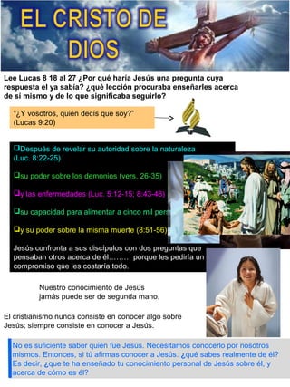 No es suficiente saber quién fue Jesús. Necesitamos conocerlo por nosotros
mismos. Entonces, si tú afirmas conocer a Jesús. ¿qué sabes realmente de él?
Es decir, ¿que te ha enseñado tu conocimiento personal de Jesús sobre él, y
acerca de cómo es él?
Lee Lucas 8 18 al 27 ¿Por qué haría Jesús una pregunta cuya
respuesta el ya sabía? ¿qué lección procuraba enseñarles acerca
de sí mismo y de lo que significaba seguirlo?
“¿Y vosotros, quién decís que soy?”
(Lucas 9:20)
Después de revelar su autoridad sobre la naturaleza
(Luc. 8:22-25)
su poder sobre los demonios (vers. 26-35)
y las enfermedades (Luc. 5:12-15; 8:43-48)
su capacidad para alimentar a cinco mil personas (9:13-17)
y su poder sobre la misma muerte (8:51-56)
Jesús confronta a sus discípulos con dos preguntas que
pensaban otros acerca de él……… porque les pediría un
compromiso que les costaría todo.
Nuestro conocimiento de Jesús
jamás puede ser de segunda mano.
El cristianismo nunca consiste en conocer algo sobre
Jesús; siempre consiste en conocer a Jesús.
 
