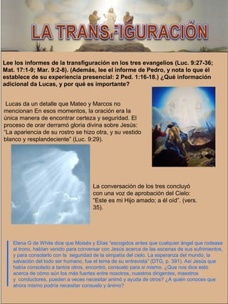 Elena G de White dice que Moisés y Elías “escogidos antes que cualquier ángel que rodease
al trono, habían venido para conversar con Jesús acerca de las escenas de sus sufrimientos,
y para consolarlo con la seguridad de la simpatía del cielo. La esperanza del mundo, la
salvación del todo ser humano, fue el tema de su entrevista” (DTG, p. 391). Así Jesús que
había consolado a tantos otros, encontró, consuelo para si mismo. ¿Que nos dice esto
acerca de cómo aún los más fuertes entre nosotros, nuestros dirigentes, maestros
y conductores, pueden a veces necesitar animó y ayuda de otros? ¿A quién conoces que
ahora mismo podría necesitar consuelo y ánimo?
Lee los informes de la transfiguración en los tres evangelios (Luc. 9:27-36;
Mat. 17:1-9; Mar. 9:2-8). (Además, lee el informe de Pedro, y nota lo que él
establece de su experiencia presencial: 2 Ped. 1:16-18.) ¿Qué información
adicional da Lucas, y por qué es importante?
Lucas da un detalle que Mateo y Marcos no
mencionan En esos momentos, la oración era la
única manera de encontrar certeza y seguridad. El
proceso de orar derramó gloria divina sobre Jesús:
“La apariencia de su rostro se hizo otra, y su vestido
blanco y resplandeciente” (Luc. 9:29).
La conversación de los tres concluyó
con una voz de aprobación del Cielo:
“Este es mi Hijo amado; a él oíd”. (vers.
35).
 