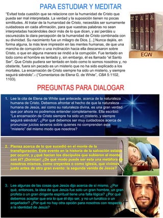 PARA ESTUDIAR Y MEDITAR
PREGUNTAS PARA DIALOGAR
“Evitad toda cuestión que se relacione con la humanidad de Cristo que
pueda ser mal interpretada. La verdad y la suposición tienen no pocas
similitudes. Al tratar de la humanidad de Cristo, necesitáis ser sumamente
cuidadosos en cada afirmación, para que vuestras palabras no sean
interpretadas haciéndoles decir más de lo que dicen, y así perdáis u
oscurezcáis la clara percepción de la humanidad de Cristo combinada con
su divinidad. Su nacimiento fue un milagro de Dios. [...] Nunca dejéis, en
forma alguna, la más leve impresión en las mentes humanas, de que una
mancha de corrupción o una inclinación hacia ella descansaron sobre
Cristo, o que en alguna manera se rindió a la corrupción. Fue tentado en
todo como el hombre es tentado y, sin embargo, él es llamado “el Santo
Ser”. Que Cristo pudiera ser tentado en todo como lo somos nosotros y, no
obstante, fuera sin pecado es un misterio que no ha sido explicado a los
mortales. La encarnación de Cristo siempre ha sido un misterio, y siempre
seguirá siéndolo”.- (“Comentarios de Elena G. de White”, CBA 5:1102,
1103).
1. Lee la cita de Elena de White que antecede, acerca de la naturaleza
humana de Cristo. Debemos afrontar el hecho de que la naturaleza
humana de Jesús, así como su naturaleza divina, es una gran verdad
que por ahora no podremos entender completamente. Ella escribió:
“La encarnación de Cristo siempre ha sido un misterio, y siempre
seguirá siéndolo”. ¿Por qué debemos ser muy cuidadosos acerca de
pronunciar juicios severos sobre quienes no comprenden este
“misterio” del mismo modo que nosotros?
2. Piensa acerca de lo que sucedió en el monte de la
transfiguración. Este evento en la historia de la salvación estaba
por ocurrir, y ¿qué hacían los discípulos que subieron al monte
con él? ¡Dormían! ¿De qué modo puede ser esta una metáfora de
nosotros mismos, como creyentes o como iglesia, que vivimos
justo antes de otro gran evento: la segunda venida de Jesús?
3. Lee algunas de las cosas que Jesús dijo acerca de sí mismo. ¿Por
qué, entonces, la idea de que Jesús fue solo un gran hombre, un gran
profeta o un gran dirigente espiritual tiene una falla lógica? ¿Por qué
debemos aceptar que era lo que él dijo ser, y no un lunático o un
engañador? ¿Por qué no hay otra opción para nosotros con respecto
a la identidad de Jesús?
 