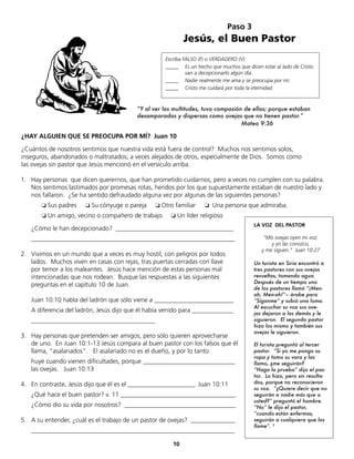 LA VOZ DEL PASTOR
“Mis ovejas oyen mi voz,
y yo las conozco,
y me siguen.” Juan 10:27
Un turista en Siria encontró a
tres pastores con sus ovejas
revueltas, tomando agua.
Después de un tiempo uno
de los pastores llamó “¡Men-
ah, Men-ah!”– árabe para
”Síganme” y subió una loma.
Al escuchar su voz sus ove-
jas dejaron a las demás y le
siguieron. El segundo pastor
hizo los mismo y también sus
ovejas le siguieron.
El turista preguntó al tercer
pastor. “Si yo me pongo su
ropa y tomo su vara y las
llamo, ¿me seguirán?
“Haga la prueba” dijo el pas-
tor. Lo hizo, pero sin resulta-
dos, porque no reconocieron
su voz. “¿Quiere decir que no
seguirán a nadie más que a
usted?” preguntó el hombre.
“No” le dijo el pastor,
“cuando están enfermas,
seguirán a cualquiera que las
llame”. 3
¿Cómo le han decepcionado? _____________________________________
________________________________________________________________
2. Vivimos en un mundo que a veces es muy hostil, con peligros por todos
lados. Muchos viven en casas con rejas, tras puertas cerradas con llave
por temor a los maleantes. Jesús hace mención de estas personas mal
intencionadas que nos rodean. Busque las respuestas a las siguientes
preguntas en el capítulo 10 de Juan.
Juan 10:10 habla del ladrón que sólo viene a _________________________
A diferencia del ladrón, Jesús dijo que él había venido para _____________
_______________________________________
3. Hay personas que pretenden ser amigos, pero sólo quieren aprovecharse
de uno. En Juan 10:1-13 Jesús compara al buen pastor con los falsos que él
llama, “asalariados”. El asalariado no es el dueño, y por lo tanto
huye cuando vienen dificultades, porque _____________________________
las ovejas. Juan 10:13
4. En contraste, Jesús dijo que él es el _____________________. Juan 10:11
¿Qué hace el buen pastor? v. 11 ____________________________________.
¿Cómo dio su vida por nosotros? ___________________________________
5. A su entender, ¿cuál es el trabajo de un pastor de ovejas? ______________
________________________________________________________________
10
Paso 3
Jesús, el Buen Pastor
Escriba FALSO (F) o VERDADERO (V)
_____ Es un hecho que muchos que dicen estar al lado de Cristo
van a decepcionarlo algún día.
_____ Nadie realmente me ama y se preocupa por mí.
_____ Cristo me cuidará por toda la eternidad.
¿HAY ALGUIEN QUE SE PREOCUPA POR MÍ? Juan 10
¿Cuántos de nosotros sentimos que nuestra vida está fuera de control? Muchos nos sentimos solos,
inseguros, abandonados o maltratados; a veces alejados de otros, especialmente de Dios. Somos como
las ovejas sin pastor que Jesús mencionó en el versículo arriba.
1. Hay personas que dicen querernos, que han prometido cuidarnos, pero a veces no cumplen con su palabra.
Nos sentimos lastimados por promesas rotas, heridos por los que supuestamente estaban de nuestro lado y
nos fallaron. ¿Se ha sentido defraudado alguna vez por algunas de las siguientes personas?
❏	Sus padres ❏ Su cónyuge o pareja ❏	Otro familiar ❏ Una persona que admiraba.
❏ Un amigo, vecino o compañero de trabajo ❏ Un líder religioso
“Y al ver las multitudes, tuvo compasión de ellas; porque estaban
desamparadas y dispersas como ovejas que no tienen pastor.”
Mateo 9:36
 