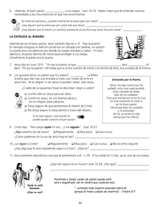11
6. Además, el buen pastor _____________ a sus ovejas. Juan 10:14 Nadie mejor que él entiende nuestras
necesidades y las circunstancias en que nos encontramos.
De todas las personas, ¿quiénes realmente se preocupan por usted? ________________________________________
¿Hay alguien que se preocupa por usted más que Jesús? ____________________________
¿Hay alguien que ha hecho un sacrificio semejante al sacrificio que Jesús hizo por usted? ______________
LA ENTRADA AL REBAÑO
Además de ser el buen pastor, Jesús también dijo en v. 9: “Soy la puerta”.
En tiempos antiguos el redil (el corral) era un cercado con piedras, sin portón.
Su puerta era una abertura por donde las ovejas entraban y salían. En esta
abertura, el pastor dormía de noche para proteger a sus ovejas.
Literalmente el pastor era la puerta.
7. Jesús dijo en Juan 10:9 “Yo soy la puerta; el que ______________________________, será ____________ Al
decir “Yo soy la puerta”, afirmaba que la única manera de entrar a la familia de Dios, era a través de él mismo.
8. ¿Le gustaría tener un pastor que le cuidara? _________ La Biblia
enseña que sólo hay una entrada al cielo, por medio de la fe en
Jesucristo. Ni la religión ni las obras le pueden salvar; sólo Jesús.
¿Cuáles de la siguientes frases le describen mejor a usted?
❏ Confío sólo en Jesús para ser salvo.
❏ Confío en Jesús, en mis buenas obras y
en mi religión para salvarme.
❏ Estoy seguro de que pertenezco al rebaño de Cristo.
❏ No estoy seguro si estoy dentro o fuera del rebaño.
9. Cristo dijo “Mis ovejas oyen mi voz... y me siguen.” Juan 10:27
¿Oye usted la voz de Jesús? ❏ Regularmente ❏ Muy poco ❏ Casi nunca.
¿Cómo podemos oír la voz de Jesús hoy en día? ___________________________________________________
10. ¿Le sigue a Cristo? ❏ Regularmente ❏ Muy poco ❏ Casi nunca ❏ No se cómo seguirle
¿Hay algo que le está impidiendo seguir a Cristo? ¿Qué es? _________________________________________
11. Jesús promete vida eterna a los que le pertenecen a él. v. 28 Si ha creído en Cristo, ya es uno de sus ovejas.
Entrando por la Puerta
Señor, me doy cuenta que he
andado como una oveja perdida.
Estoy cansado de andar
lejos de tus cuidados.
Creo que moriste por mí en la cruz.
En este momento te invito a
ser mi buen pastor.
Me pongo bajo tus cuidados
y tu autoridad.
Por fe, yo recibo la vida
eterna que me ofreces.
➠Si no está seguro, esta oración le
puede ayudar conocer al buen pastor:
Jesús le está
llamando,
¿Oye su voz?
¿Qué tan seguro es su futuro? Juan 10:28 ¿Por qué? ______________________
____________________________________________________________________
Permítale a Jesús cuidar de usted cuando esté
solo o angustiado, así no tendrá que cuidarse solo.
“...echando toda vuestra ansiedad sobre él,
porque él tiene cuidado de vosotros”. 1 Pedro 5:7
 