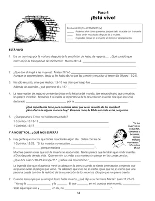 Paso 4
¡Está vivo!
12
Escriba FALSO (F) o VERDADERO (V)
______ Podemos vivir como queremos porque todo se acaba con la muerte.
_____ Todos serán resucitados después de la muerte.
_____ Es posible pensar en la muerte sin temor ni desesperación.
ESTÁ VIVO
1. Era un domingo por la mañana después de la crucifixión de Jesús, de repente..... ¿Qué sucedió que
interrumpió la tranquilidad del momento? Mateo 28:1-4 ______________________________________
________________________________________________________________________________________
2. ¿Qué dijo el ángel a las mujeres? Mateo 28:5-6 _______________________________________________
Aunque se sorprendieron, Jesús ya les había dicho que iba a morir y resucitar al tercer día (Mateo 16:21).
3. No sólo resucitó, sino que Hechos 1:9-10 nos dice que luego fue _________________________________
Además de ascender, ¿qué promete el v. 11? _________________________________________________
4. La resurrección de Jesús es un evento único en la historia del mundo, tan extraordinario que a muchos
les parece increíble. Romanos 1:4 resalta la importancia de la resurrección cuando dice que Jesús fue
declarado _____________________________ por la ______________________________________.
¿Qué importancia tiene para nosotros saber que Jesús resucitó de los muertos?
¿Nos afecta de alguna manera hoy? Veremos cómo la Biblia contesta estas preguntas.
5. ¿Qué pasaría si Cristo no hubiera resucitado?
1 Corintios 15:12-13 __________________________________________________
1 Corintios 15:17 _____________________________________________________
Y A NOSOTROS... ¿QUÉ NOS ESPERA?
6. Hay gente que no cree que todos resucitarán algún día. Dirían con los de
1 Corintios 15:32: “Si los muertos no resucitan _________________
y __________________ porque mañana ________________________”.
Muchos quieren creer que con la muerte se acaba todo. No les parece que tendrán que rendir cuentas
a Dios después de esta vida. Quieren vivir sus vidas a su manera sin pensar en las consecuencias.
¿Qué dice Juan 5:28-29 al respecto? ¿Habrá una resurrección? _____________________________________
La leyenda dice que el avestruz mete la cabeza en la arena cuando se siente amenazado, creyendo que
así puede evitar el peligro que viene. Ya sabemos que esto no es cierto, igual que no es cierto que una
persona pueda cambiar la realidad de la resurrección de los muertos sólo porque no quiere creerla.
7. Cuando Jesús oyó que su amigo Lázaro había muerto, ¿qué dijo a su hermana Marta? Juan 11:25-26
“Yo soy la _________________ y la _______. El que ________ en mí, aunque esté muerto, ____________.
Todo aquel que vive y ________ en mí, no _________________________________”.
“Si los
muertos no
resucitan,
comamos y
bebamos,
porque
mañana
moriremos.“
1 Corintios
15:32
 