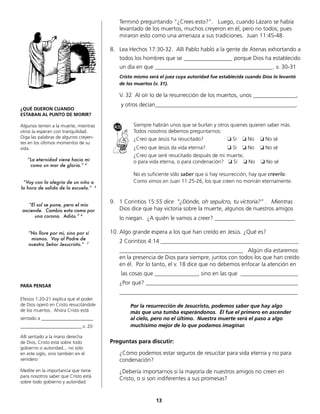 Terminó preguntando “¿Crees esto?”. Luego, cuando Lázaro se había
levantado de los muertos, muchos creyeron en él, pero no todos; pues
miraron esto como una amenaza a sus tradiciones. Juan 11:45-48.
8. Lea Hechos 17:30-32. Allí Pablo habló a la gente de Atenas exhortando a
todos los hombres que se _________________ porque Dios ha establecido
un día en que _________________________________________. v. 30-31
Cristo mismo será el juez cuya autoridad fue establecida cuando Dios lo levantó
de los muertos (v. 31).
V. 32 Al oír lo de la resurrección de los muertos, unos _______________,
y otros decían_________________________________________________.
Siempre habrán unos que se burlan y otros quienes quieren saber más.
Todos nosotros debemos preguntarnos:
¿Creo que Jesús ha resucitado? ❏ Sí ❏ No ❏ No sé
¿Creo que Jesús da vida eterna? ❏ Sí ❏ No ❏ No sé
¿Creo que seré resucitado después de mi muerte,
o para vida eterna, o para condenación? ❏ Sí ❏ No ❏ No sé
No es suficiente sólo saber que si hay resurrección, hay que creerlo.
Como vimos en Juan 11:25-26, los que creen no morirán eternamente.
9. 1 Corintios 15:55 dice “¿Dónde, oh sepulcro, tu victoria?” . Mientras
Dios dice que hay victoria sobre la muerte, algunos de nuestros amigos
lo niegan. ¿A quién le vamos a creer? ____________________________
10. Algo grande espera a los que han creído en Jesús. ¿Qué es?
2 Corintios 4:14 ________________________________________________
___________________________________________ Algún día estaremos
en la presencia de Dios para siempre, juntos con todos los que han creído
en él. Por lo tanto, el v. 18 dice que no debemos enfocar la atención en
las cosas que _______________, sino en las que ____________________
¿Por qué? _____________________________________________________
______________________________________________________________
Por la resurrección de Jesucristo, podemos saber que hay algo
más que una tumba esperándonos. Él fue el primero en ascender
al cielo, pero no el último. Nuestra muerte será el paso a algo
muchísimo mejor de lo que podamos imaginar.
Preguntas para discutir:
¿Cómo podemos estar seguros de resucitar para vida eterna y no para
condenación?
¿Debería importarnos si la mayoría de nuestros amigos no creen en
Cristo, o si son indiferentes a sus promesas?
13
¿QUÉ DIJERON CUANDO
ESTABAN AL PUNTO DE MORIR?
Algunos temen a la muerte, mientras
otros la esperan con tranquilidad.
Oiga las palabras de algunos creyen-
tes en los últimos momentos de su
vida.
“La eternidad viene hacia mí
como un mar de gloria.” 4
“Voy con la alegría de un niño a
la hora de salida de la escuela.” 5
“El sol se pone, pero el mío
asciende. Cambio esta cama por
una corona. Adiós.” 6
“No llore por mí, sino por sí
mismos. Voy al Padre de
nuestro Señor Jesucristo.” 7
PARA PENSAR
Efesios 1:20-21 explica que el poder
de Dios operó en Cristo resucitándole
de los muertos. Ahora Cristo está
sentado a ______________________
__________________________.v. 20
Allí sentado a la mano derecha
de Dios, Cristo está sobre todo
gobierno o autoridad... no sólo
en este siglo, sino también en el
venidero
Medite en la importancia que tiene
para nosotros saber que Cristo está
sobre todo gobierno y autoridad.
 