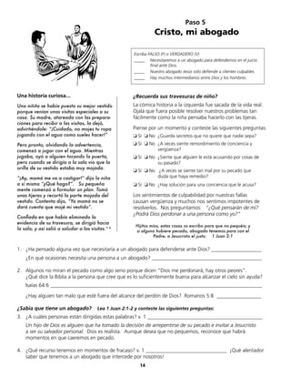 14
1. ¿Ha pensado alguna vez que necesitaría a un abogado para defenderse ante Dios? ___________________
¿En qué ocasiones necesita una persona a un abogado? __________________________________________
2. Algunos no miran el pecado como algo serio porque dicen “Dios me perdonará; hay otros peores”.
¿Qué dice la Biblia a la persona que cree que es lo suficientemente buena para alcanzar el cielo sin ayuda?
Isaías 64:6 _________________________________________________________________________________
¿Hay alguien tan malo que esté fuera del alcance del perdón de Dios? Romanos 5:8 _________________
¿Sabía que tiene un abogado? Lea 1 Juan 2:1-2 y conteste las siguientes preguntas:
3. ¿A cuáles personas están dirigidas estas palabras? v. 1 ____________________________________________
Un hijo de Dios es alguien que ha tomado la decisión de arrepentirse de su pecado e invitar a Jesucristo
a ser su salvador personal. Dios es realista. Aunque desea que no pequemos, reconoce que habrá
momentos en que caeremos en pecado.
4. ¿Qué recurso tenemos en momentos de fracaso? v. 1 _______________________________ ¡Qué alentador
saber que tenemos a un abogado que intercede por nosotros!
Paso 5
Cristo, mi abogado
Escriba FALSO (F) o VERDADERO (V)
_____ Necesitaremos a un abogado para defendernos en el juicio
final ante Dios.
_____ Nuestro abogado Jesús sólo defiende a clientes culpables.
_____ Hay muchos intermediarios entre Dios y los hombres.
Hijitos míos, estas cosas os escribo para que no pequéis; y
si alguno hubiere pecado, abogado tenemos para con el
Padre, a Jesucristo el justo. 1 Juan 2:1
Una historia curiosa...
Una niñita se había puesto su mejor vestido
porque venían unas visitas especiales a su
casa. Su madre, atareada con las prepara-
ciones para recibir a las visitas, la dejó,
advirtiéndole: “¡Cuidado, no mojes tu ropa
jugando con el agua como sueles hacer!”
Pero pronto, olvidando la advertencia,
comenzó a jugar con el agua. Mientras
jugaba, oyó a alguien tocando la puerta,
pero cuando se dirigía a la sala vio que la
orilla de su vestido estaba muy mojada.
“¡Ay, mamá me va a castigar!” dijo la niña
a sí misma “¿Qué hago?”. Su pequeña
mente comenzó a formular un plan. Tomó
unas tijeras y recortó la parte mojada del
vestido. Contenta dijo, “Ya mamá no se
dará cuenta que mojé mi vestido”.
Confiada en que había eliminado la
evidencia de su travesura, se dirigió hacia
la sala; y así salió a saludar a las visitas.” 8
¿Recuerda sus travesuras de niño?
La cómica historia a la izquierda fue sacada de la vida real.
Ojalá que fuera posible resolver nuestros problemas tan
fácilmente como la niña pensaba hacerlo con las tijeras.
Piense por un momento y conteste las siguientes preguntas:
❏ Sí ❏ No ¿Guarda secretos que no quiere que nadie sepa?
❏ Sí ❏ No ¿A veces siente remordimiento de conciencia y
vergüenza?
❏ Sí ❏ No ¿Siente que alguien le está acusando por cosas de
su pasado?
❏ Sí ❏ No ¿A veces se siente tan mal por su pecado que
duda que haya remedio?
❏ Sí ❏ No ¿Hay solución para una conciencia que le acusa?
Los sentimientos de culpabilidad por nuestras fallas
causan vergüenza y muchos nos sentimos impotentes de
resolverlos. Nos preguntamos: “¿Qué pensarán de mí?
¿Podrá Dios perdonar a una persona como yo?”
 