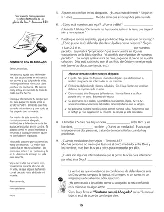 15
5. Algunos no confían en los abogados. ¿Es Jesucristo diferente? Según el
v. 1 él es ______________. Medite en lo que esto significa para su vida.
6. ¿Cómo está nuestro caso legal? ¿Fuerte o débil? ____________________
Eclesiastés 7:20 dice “Ciertamente no hay hombre justo en la tierra, que haga el
bien y nunca peque.”
7. Puesto que somos culpables, ¿qué posibilidad hay de escapar del castigo?
¿Cómo puede Jesús defender clientes culpables como nosotros? Según
1 Juan 2:2 él es ___________________________________ por nuestros
pecados. La palabra “propiciación” que se encuentra en algunas
traducciones de la Biblia significa “el sacrificio por el perdón de nuestros
pecados” . Su sangre aplaca la ira de Dios, pagando el precio de nuestra
salvación. Dios está satisfecho con el sacrificio de Cristo y no exige nada
más (como las obras, penitencia, etc.)
8. 1 Timoteo 2:5 dice que hay un solo ________________ entre Dios y los
hombres, _____________ hombre. ¿Qué es un mediador? Es uno que
intercede entre dos personas, tratando de reconciliarlos cuando hay
problemas.
9. ¿Cuántos mediadores hay según 1 Timoteo 2:5? __________________
Muchas personas no creen que Jesús es el único mediador entre Dios y
los hombres; mas bien buscan a otros para interceder por ellos.
¿Cuáles son algunos intermediarios que la gente buscan para interceder
por ellos ante Dios? ____________________________________________
______________________________________________________________
La verdad es que no estamos en condiciones de defendernos ante
un Dios santo; tampoco la iglesia, ni la virgen, ni un santo, ni un
religioso puede salvarnos, sólo Jesucristo.
¿Ha contratado a Jesucristo como su abogado, o está confiando
en sí mismo o en algún otro? ______________________________
Si no, lea y firme el “Contrato con mi Abogado” en la columna al
lado, si está de acuerdo con lo que dice.
CONTRATO CON MI ABOGADO
Señor Jesucristo,
Necesito tu ayuda para defender-
me. Las acusaciones en mi contra
son graves y soy culpable de ellas.
No tengo defensa ni excusas para
justificar mi conducta. Me siento
mal y estoy arrepentido de todo lo
malo que he hecho.
Creo que derramaste tu sangre por
mí, para pagar mi deuda ante la
ley de tu Padre. Entiendo que has
tomado mi sentencia y que todo ya
fue pagado con tu muerte.
Por medio de este acuerdo, te
contrato como mi abogado,
invitándote a defenderme ante las
acusaciones justas en mi contra. Te
acepto como mi único intercesor y
renuncio a cualquier otro en quien
he confiado en el pasado.
No puedo pagarte por tus servicios;
estoy sin recursos. Lo mejor que
puedo hacer no es suficiente. Lo
único que ofrezco es confianza y fe
en ti. Además te entrego mi vida
para servirte.
Voy a necesitar tus servicios con-
tinuamente durante el curso de
mi vida, ya que seguiré luchando
con el pecado hasta el día de mi
muerte.
Atentamente,
_____________________________
Firma del cliente
_____________________________
Fecha
“por cuanto todos pecaron,
y están destituidos de la
gloria de Dios.” Romanos 3:23
Algunas verdades sobre nuestro abogado:
✓	 Es justo. No gana con trucos ni maniobras legales que distorsionan la
verdad. No puede ser sobornado, ni usa mentiras.
✓	 Cristo está defendiendo clientes culpables. Sin él sus clientes no tendrían
defensa, ni esperanza de triunfar.
✓	 Cristo va solo ante Dios para defendernos. No nos llama a testificar
porque sería en vano. Estamos sin excusa.
✓	 Su adversario es el diablo, cuya táctica es acusarnos (Apoc. 12:10-12).
Jesús refuta las acusaciones del diablo, defendiéndonos con su sangre.
✓	 No proclama nuestra inocencia sino admite nuestra culpa. Argumenta que
el castigo ya fue pagado con su muerte. La deuda ya está cancelada.
 