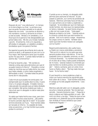 Después de vivir “una vida buena”, mi tiempo
en la tierra llegó a su final. La primera cosa
que recuerdo fue estar sentado en la sala de
espera de una corte. Las puertas se abrieron y
me mandaron a entrar y sentarme en el ban-
co del acusado. Miraba a mi alrededor y vi al
fiscal que era la persona más desagradable que
jamás había visto. Me dio una mirada malvada
y gruñó. Al sentarme, miré a mi izquierda y
allí estaba mi abogado, un caballero amable y
bondadoso quien me pareció familiar.
De repente la puerta de enfrente de la sala de
justicia se abrió, y allí apareció el juez con su tú-
nica negra. Me impresionó tanto que no podía
quitar mis ojos de él. Cuando había tomado su
asiento dijo “Comencemos”.
El fiscal se levantó y dijo: “Mi nombre es
Satanás y estoy aquí para demostrar por qué el
acusado merece el infierno”. Procedió a contar
todas las mentiras que yo había dicho, las cosas
que había robado, y como había engañado y
defraudado a otros. Contaba todas las perver-
siones de mi vida pasada.
Cada minuto que pasaba me sentía peor; tan
avergonzado que no podía alzar la vista, ni para
mirar a mi propio abogado. El diablo mencio-
naba pecado tras pecado que yo había olvidado
por completo. Me sentía molesto por todo, y
más al ver que mi abogado no decía nada para
defenderme.
Yo sabía que había hecho esas cosas, pero tam-
bién había muchas cosas buenas. ¿No podría
lo bueno cancelar algo de lo malo? El acusador
terminó diciendo con furia: “Este hombre debe
ser lanzado al infierno. Es culpable de todas
estas acusaciones, y no hay hombre que pueda
probar lo contrario”.
Cuando ya era su tiempo, mi abogado pidió
permiso para acercarse al tribunal. El juez
aceptó su petición, aun contra las protestas de
Satanás. Mientras caminaba hacia el tribunal,
lo vi por primera vez en todo su esplendor y
majestad. Ya recordaba por qué me había pa-
recido familiar; era Jesús que me representaba,
mi Señor y Salvador. Se paró frente al banco
y dijo con voz suave al juez. “Hola papá”.
Después se digirió a la corte. “Satanás está en
lo correcto cuando dice que este hombre ha
pecado. Esto no lo vamos a negar. Aceptamos
los cargos contra mi cliente. También tiene
razón que este hombre merece ser castigado
con la muerte”.
Respiró profundamente y dio vuelta hacia
su Padre con manos extendidas y proclamó:
“Pero yo di mi vida en la cruz para que esta
persona pudiera tener vida eterna. El me ha
aceptado como su Salvador, entonces, es mío”.
Continuó diciendo: “Su nombre está escrito
en el Libro de la Vida y nadie puede arrebatarlo
de mi mano. Satanás todavía no entiende que
este hombre no recibirá justicia, sino misericor-
dia”. Volvió a sentarse, pero sin antes mirar
hacía su Padre y decir: “No hay nada más que
hacer. Yo he hecho todo”.
El juez levantó su mano poderosa y bajó su
mazo con fuerza mientras las siguientes pala-
bras salían de su boca: “Este hombre está libre;
el castigo ya ha sido pagado totalmente. Caso
cerrado”.
Mientras salía del salón con mi abogado, podía
escuchar a Satanás gritando “No me daré por
vencido. Ganaré el próximo caso.” Pregunté a
Jesús si alguna vez había perdido un caso. Me
miró con amor y me dijo, “Todos los que se han
acercado a mí, pidiendo que yo les represente
han recibido el mismo veredicto que usted:
Totalmente Pagado”. 9
Mi Abogado
Autor desconocido
16
pagado:
caso cerrado
 