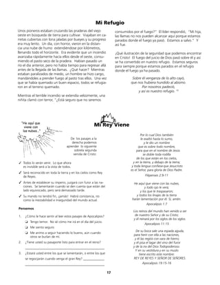 Mi Refugio
Unos pioneros estaban cruzando las praderas del viejo
oeste en búsqueda de tierra para cultivar. Viajaban en ca-
rretas cubiertas con lona jaladas por bueyes y su progreso
era muy lento. Un día, con horror, vieron en la distan-
cia una nube de humo extendiéndose por kilómetros,
llenando todo el horizonte. Era evidente que un incendio
avanzaba rápidamente hacía ellos desde el oeste, consu-
miendo el pasto seco de la pradera. Habían pasado un
río el día anterior, pero no había tiempo para regresar allá
antes de la llegada de las llamas. ¿Qué hacer? Mientras
estaban paralizados de miedo, un hombre se hizo cargo,
mandándoles a prender fuego al pasto tras ellos. Una vez
que se había quemado un buen espacio, todos se refugia-
ron en el terreno quemado.
Mientras el terrible incendio se extendía velozmente, una
niñita clamó con terror, “¿Está seguro que no seremos
consumidos por el fuego?” El líder respondió, “Mi hija,
las llamas no nos pueden alcanzar aquí porque estamos
parados donde el fuego ya pasó. Estamos a salvo.” Y
así fue.
¡Qué ilustración de la seguridad que podemos encontrar
en Cristo! El fuego del juicio de Dios pasó sobre él y así
se ha convertido en nuestro refugio. Estamos seguros
para siempre porque estamos parados en el refugio
donde el fuego ya ha pasado.
Sobre él venganza de lo alto cayó,
que nos hubiera hundido al abismo.
Por nosotros padeció,
y así es nuestro refugio. 10
Por lo cual Dios también
le exaltó hasta lo sumo,
y le dio un nombre
que es sobre todo nombre,
para que en el nombre de Jesús
se doble toda rodilla
de los que están en los cielos,
y en la tierra, y debajo de la tierra;
y toda lengua confiese que Jesucristo
es el Señor, para gloria de Dios Padre.
Filipenses 2:9-11
He aquí que viene con las nubes,
y todo ojo le verá,
y los que le traspasaron;
y todos los linajes de la tierra
harán lamentación por él. Sí, amén.
Apocalipsis 1:7
Los reinos del mundo han venido a ser
de nuestro Señor y de su Cristo;
y él reinará por los siglos de los siglos.
Apocalipsis 11:15
De su boca sale una espada aguda,
para herir con ella a las naciones,
y él las regirá con vara de hierro;
y él pisa el lagar del vino del furor
y de la ira del Dios Todopoderoso.
Y en su vestidura y en su muslo
tiene escrito este nombre:
REY DE REYES Y SEÑOR DE SEÑORES.
Apocalipsis 19:15-16
De los pasajes a la
derecha podemos
aprender lo siguiente
sobrela segunda
venida de Cristo:
✓	 Todos lo verán venir. Lo que ahora
es invisible será a la vista de todos.
✓	 Será reconocido en toda la tierra y en los cielos como Rey
de Reyes.
✓	 Antes de establecer su imperio, juzgará con furor a las na-
ciones. Se lamentarán cuando se den cuenta que están del
lado equivocado, pero será demasiado tarde.
✓	 Su mando no tendrá fin, ¡jamás! Habrá constancia, no
como la inestabilidad e inseguridad del mundo actual.
Pensemos
1. ¿Cómo le hace sentir al leer estos pasajes de Apocalipsis?
❏ Tengo temor. No sé cómo me irá en el día del juicio.
❏ Me siento seguro
❏ Me animo a seguir haciendo lo bueno, aún cuando
otros se burlan de mí.
2. ¿Tiene usted su pasaporte listo para entrar en el reino?
_________________________________________________
3. ¿Estará usted entre los que se lamentarán, o entre los que
se regocijarán cuando venga el gran Rey? _____________
_________________________________________________
17
“He aquí que
viene con
las nubes...”
Mi Rey Viene
 